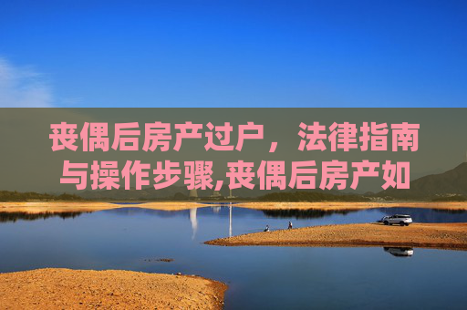 丧偶后房产过户，法律指南与操作步骤,丧偶后房产如何过户