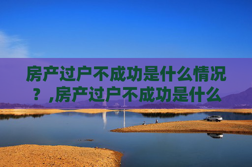 房产过户不成功是什么情况？,房产过户不成功是什么情况