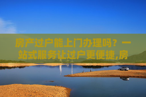 房产过户能上门办理吗？一站式服务让过户更便捷,房产过户能上门办理吗