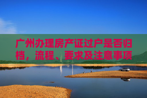 广州办理房产证过户是否归档，流程、要求及注意事项,广州办理房产证过户是否归档