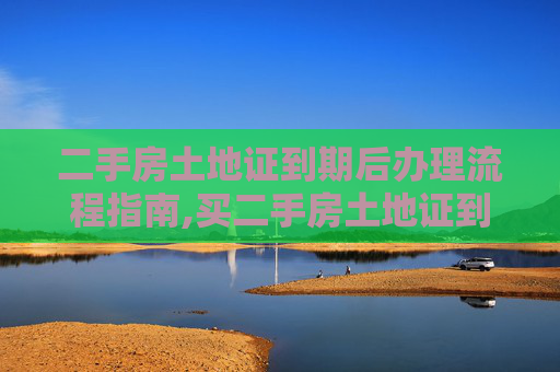 二手房土地证到期后办理流程指南,买二手房土地证到期后怎么办理流程