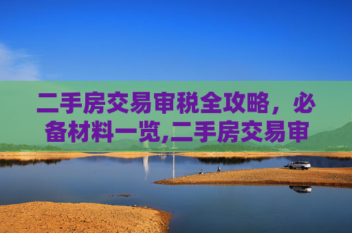 二手房交易审税全攻略，必备材料一览,二手房交易审税需要哪些材料