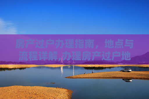 房产过户办理指南，地点与流程详解,办理房产过户地点