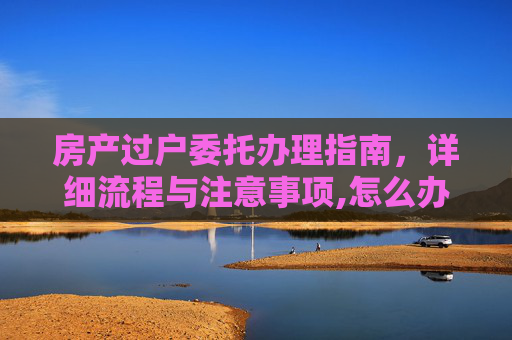 房产过户委托办理指南，详细流程与注意事项,怎么办理房产过户委托