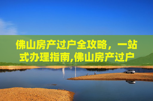 佛山房产过户全攻略，一站式办理指南,佛山房产过户在哪里办理