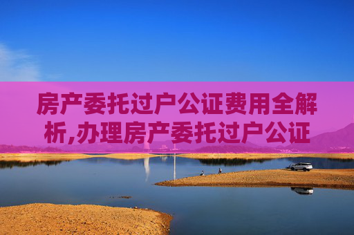 房产委托过户公证费用全解析,办理房产委托过户公证费用