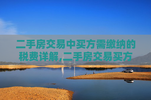 二手房交易中买方需缴纳的税费详解,二手房交易买方需要缴纳哪些税