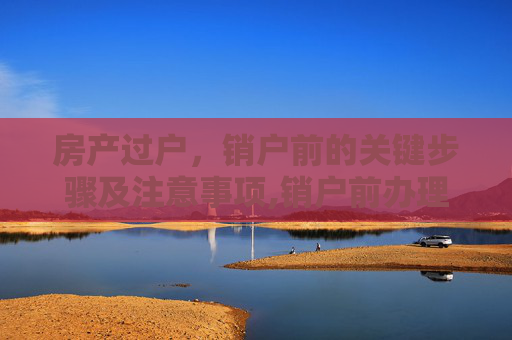 房产过户，销户前的关键步骤及注意事项,销户前办理房产过户
