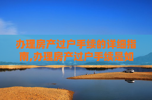 办理房产过户手续的详细指南,办理房产过户手续是如何的