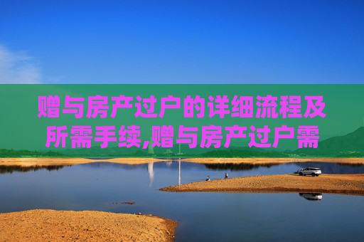 赠与房产过户的详细流程及所需手续,赠与房产过户需要什么手续