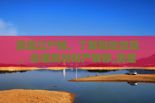 房屋过户税，了解税收政策，合理规划财产转移,房屋过户税