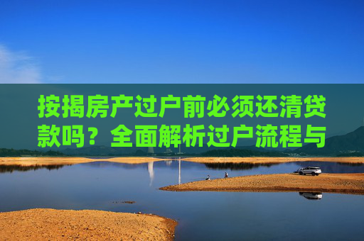 按揭房产过户前必须还清贷款吗？全面解析过户流程与注意事项,有按揭的房子过户前需要还清贷款吗