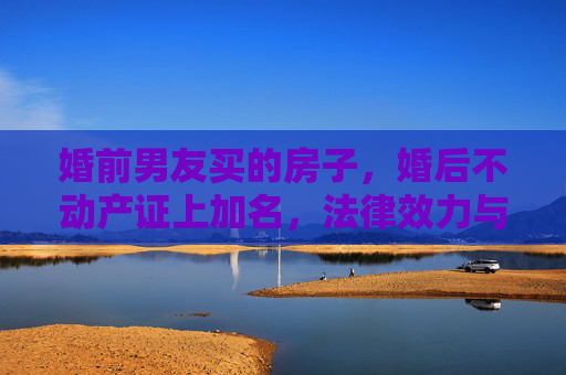 婚前男友买的房子，婚后不动产证上加名，法律效力与情感考量