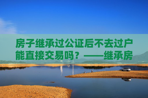 房子继承过公证后不去过户能直接交易吗？——继承房产交易的法律解读