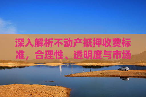 深入解析不动产抵押收费标准，合理性、透明度与市场影响