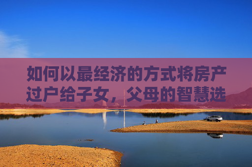 如何以最经济的方式将房产过户给子女，父母的智慧选择