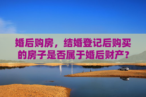 婚后购房，结婚登记后购买的房子是否属于婚后财产？