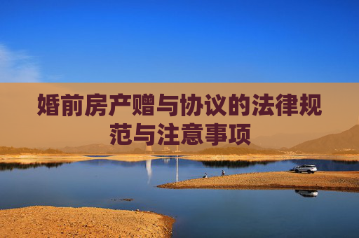婚前房产赠与协议的法律规范与注意事项