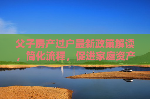 父子房产过户最新政策解读，简化流程，促进家庭资产合理流动