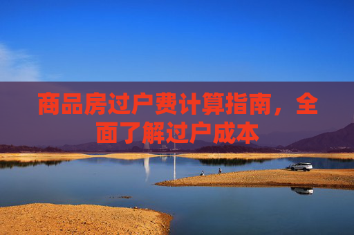 商品房过户费计算指南，全面了解过户成本