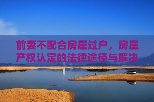 前妻不配合房屋过户，房屋产权认定的法律途径与解决策略