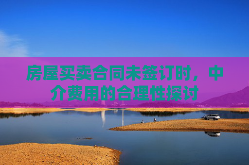 房屋买卖合同未签订时，中介费用的合理性探讨