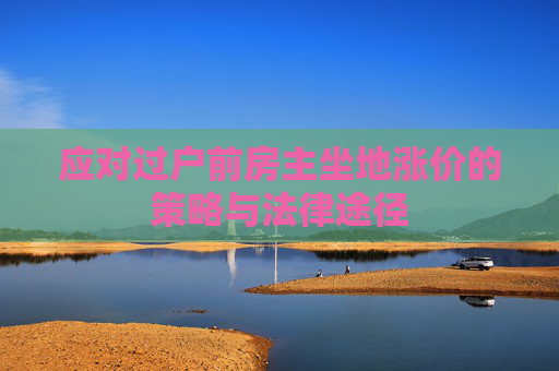 应对过户前房主坐地涨价的策略与法律途径