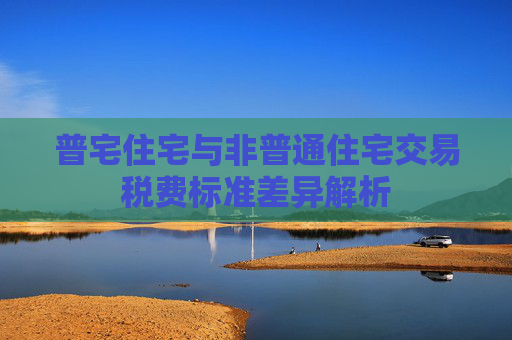 普宅住宅与非普通住宅交易税费标准差异解析