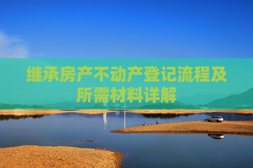 继承房产不动产登记流程及所需材料详解