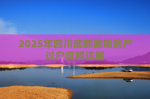 2025年四川成都离婚房产过户流程详解