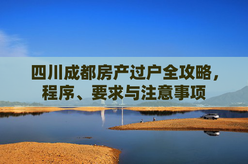 四川成都房产过户全攻略，程序、要求与注意事项