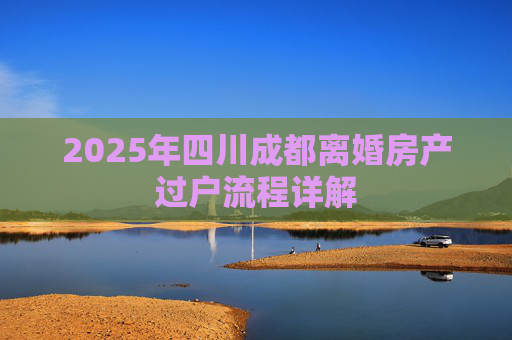 2025年四川成都离婚房产过户流程详解
