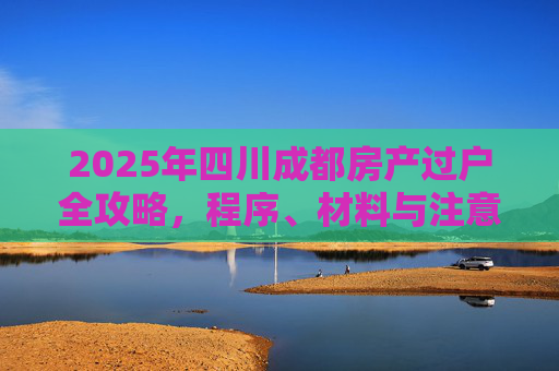 2025年四川成都房产过户全攻略，程序、材料与注意事项