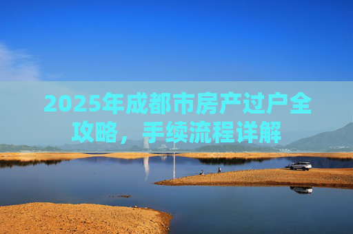 2025年成都市房产过户全攻略，手续流程详解