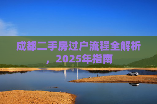 成都二手房过户流程全解析，2025年指南