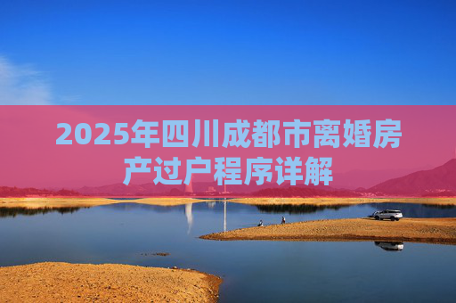 2025年四川成都市离婚房产过户程序详解