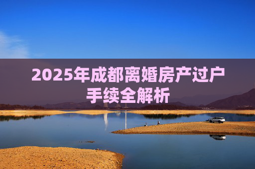 2025年成都离婚房产过户手续全解析