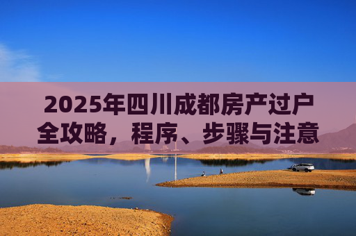 2025年四川成都房产过户全攻略，程序、步骤与注意事项
