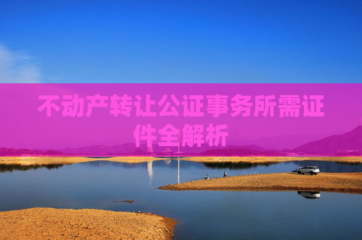 不动产转让公证事务所需证件全解析