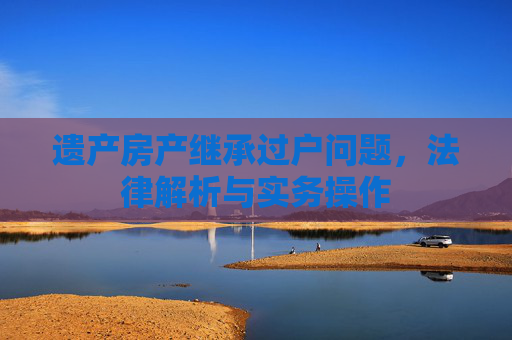 遗产房产继承过户问题，法律解析与实务操作