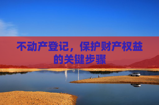 不动产登记，保护财产权益的关键步骤
