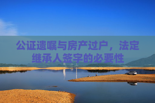 公证遗嘱与房产过户，法定继承人签字的必要性