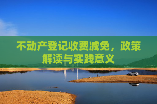 不动产登记收费减免，政策解读与实践意义