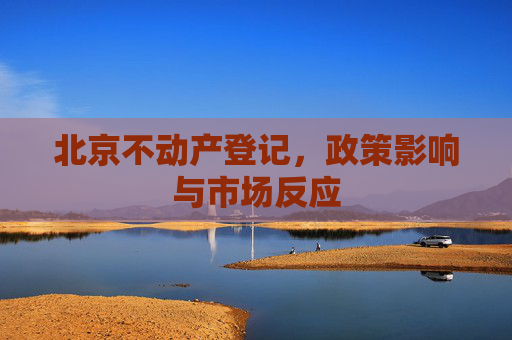北京不动产登记，政策影响与市场反应
