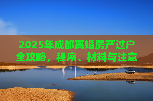 2025年成都离婚房产过户全攻略，程序、材料与注意事项