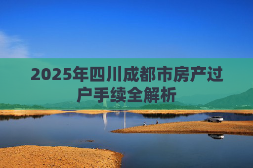 2025年四川成都市房产过户手续全解析
