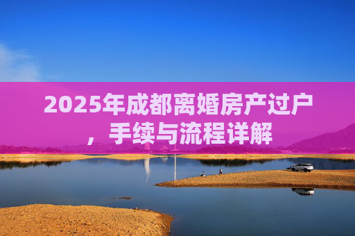 2025年成都离婚房产过户，手续与流程详解