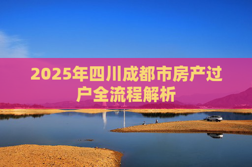 2025年四川成都市房产过户全流程解析