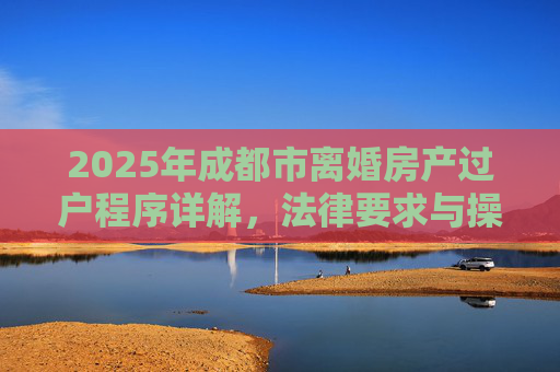 2025年成都市离婚房产过户程序详解，法律要求与操作步骤