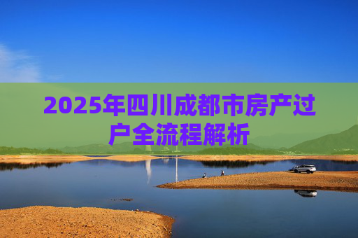 2025年四川成都市房产过户全流程解析